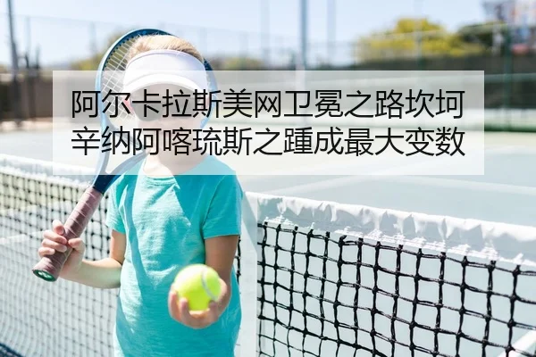 阿尔卡拉斯美网卫冕之路坎坷 辛纳阿喀琉斯之踵成最大变数